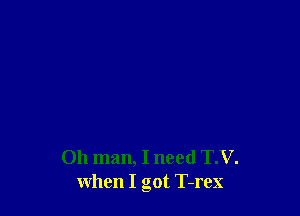 Oh man, I need T.V.
when I got T-rex