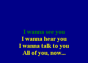 I wanna see you

I wanna hear you
I wanna talk to you

All of you, now...