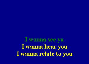 I wanna see ya
I wanna hear you
I wanna relate to you