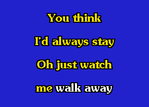 You mink

I'd always stay

Oh just watch

me walk away