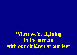 When we're fighting
in the streets
with our children at our feet