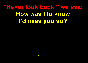 Never look back,'7 we said
- How was I to know
I'd miss you so?