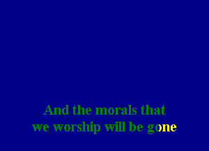 And the morals that
we worship will be gone