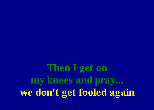 Then I get on
my knees and pray...
we don't get fooled again