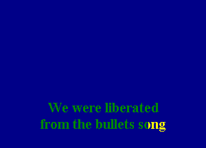 We were liberated
from the bullets song