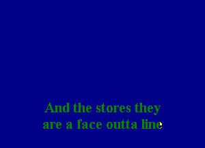 And the stores they
are a face outta line