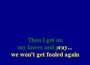 Then I get on
my knees and pray...
we won't get fooled again