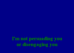 I'm not persuading you
or disengaging you