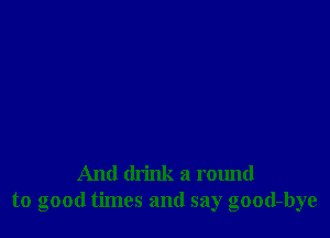 And drink a round
to good times and say good-bye