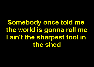 Somebody once told me

the world is gonna roll me

I ain't the sharpest tool in
the shed