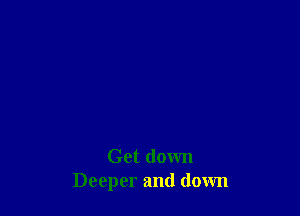 Get down
Deeper and down
