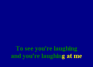 To see you're laughing
and you're laughing at me