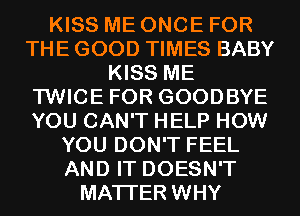 KISS ME ONCE FOR
THE GOOD TIMES BABY
KISS ME
TWICE FOR GOODBYE
YOU CAN'T HELP HOW
YOU DON'T FEEL
AND IT DOESN'T
MATTER WHY