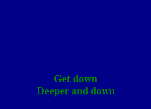 Get down
Deeper and down