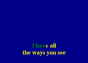 I have all
the ways you see