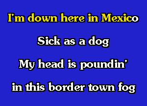 I'm down here in Mexico
Sick as a dog
My head is poundin'

in this border town fog