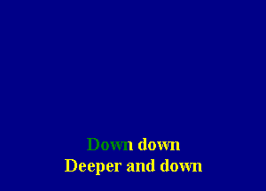 Down down
Deeper and down