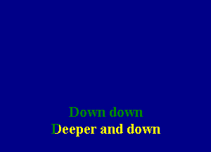 Down down
Deeper and down