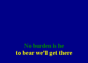 No burden is he
to bear we'll get there