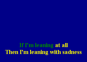 If I'm leaning at all
Then I'm leaning With sadness