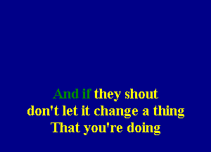 And if they shout
don't let it change a thing
That you're doing