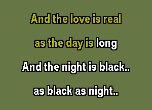 And the love is real
as the day is long

And the night is black..

as black as night..