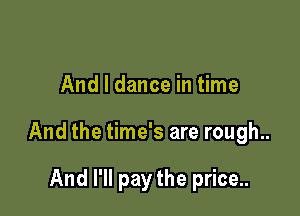 And I dance in time

And the time's are rough..

And I'll pay the price..