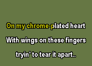 On my chrome-plated heart

With wings on these fingers

tryin' to tear it apart.