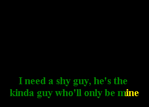 I need a shy guy, he's the
kinda guy who'll only be mine