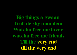Big things a gwaan
Ii all de shy man dem
Watcha free me lover
watcha free me friends
Till the very end

till the very end I