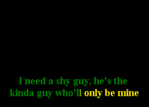 I need a shy guy, he's the
kinda guy who'll only be mine