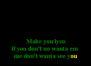 Make you lysu
if you don't no wanta em
me don't wanta see you