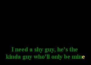 I need a shy guy, he's the
kinda guy who'll only be mine