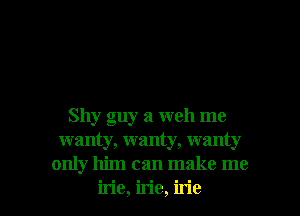 Shy guy a well me
wanty, wanty, wanty
only him can make me

irie, irie, irie l