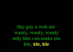 Shy guy a weh me
wanty, wanty, wanty
only him can make me

irie, irie, irie l