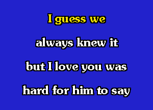 l guws we
always knew it

but I love you was

hard for him to say