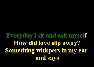 Everyday I sit and ask myself
Honr did love slip away?
Something Whispers in my ear
and says