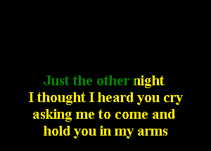 Just the other night
I thought I heard you cry
asking me to come and
hold you in my arms