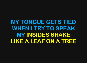 MY TONGUE GETS TIED
WHEN I TRY TO SPEAK
MY INSIDES SHAKE
LIKE A LEAF ON A TREE