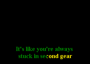 It's like you're always
stuck in second gear