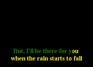 But, I'll be there for you
when the rain starts to fall