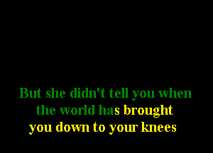 But she didn't tell you When
the world has brought
you down to your knees