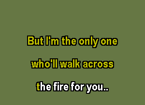 But I'm the only one

who'll walk across

the fire for you..