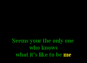 Seems your the only one
who knows
what it's like to be me