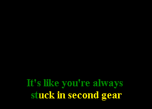 It's like you're always
stuck in second gear