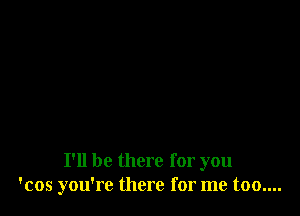 I'll be there for you
'cos you're there for me too....