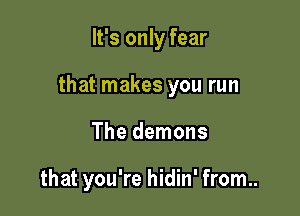It's only fear

that makes you run

The demons

that you're hidin' from..