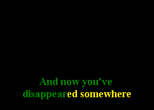 And now you've
disappeared somewhere