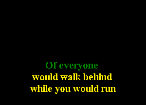0f everyone
would walk behind
while you would run