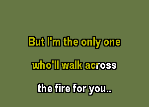 But I'm the only one

who'll walk across

the fire for you..